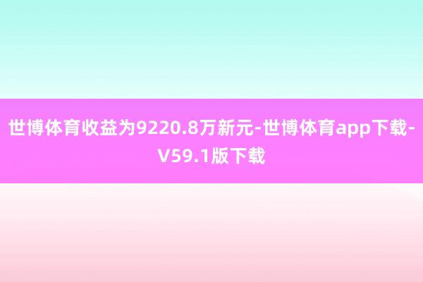 世博体育收益为9220.8万新元-世博体育app下载-V59.1版下载