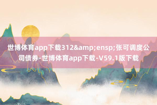 世博体育app下载312 张可调度公司债券-世博体育app下载-V59.1版下载