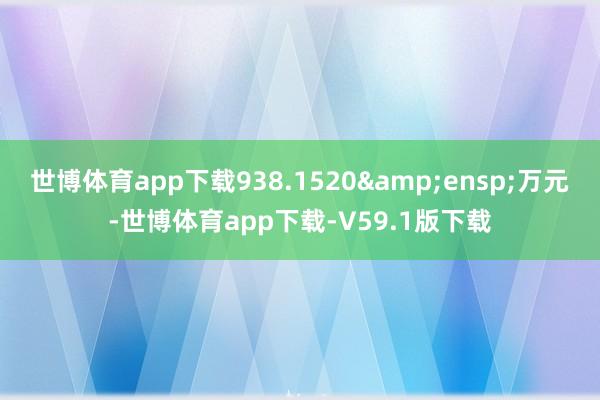 世博体育app下载938.1520 万元-世博体育app下载-V59.1版下载