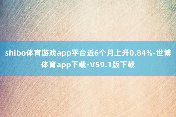 shibo体育游戏app平台近6个月上升0.84%-世博体育app下载-V59.1版下载