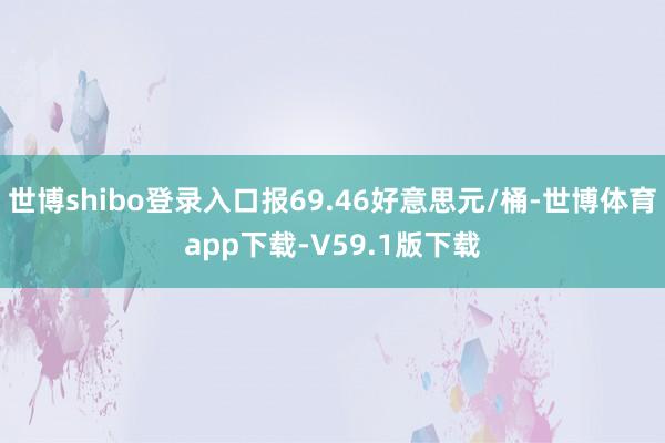 世博shibo登录入口报69.46好意思元/桶-世博体育app下载-V59.1版下载