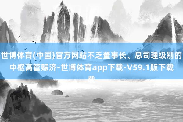 世博体育(中国)官方网站不乏董事长、总司理级别的中枢高管赈济-世博体育app下载-V59.1版下载