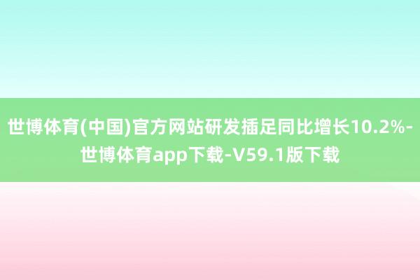 世博体育(中国)官方网站研发插足同比增长10.2%-世博体育app下载-V59.1版下载
