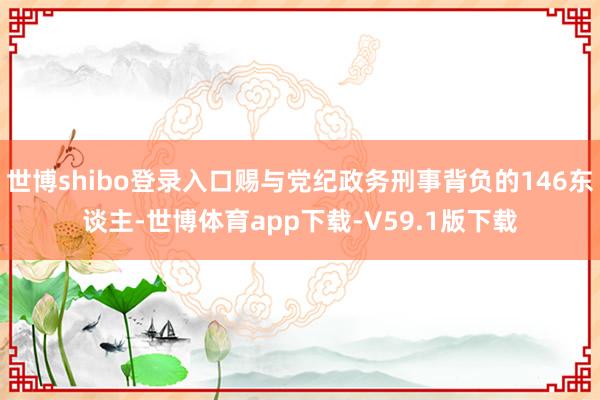 世博shibo登录入口赐与党纪政务刑事背负的146东谈主-世博体育app下载-V59.1版下载