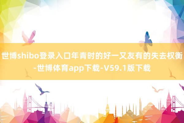 世博shibo登录入口年青时的好一又友有的失去权衡-世博体育app下载-V59.1版下载