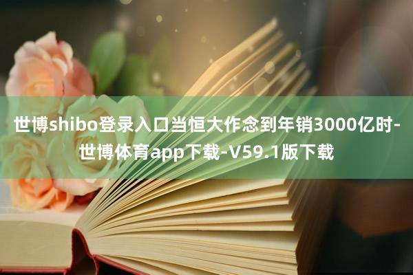 世博shibo登录入口当恒大作念到年销3000亿时-世博体育app下载-V59.1版下载