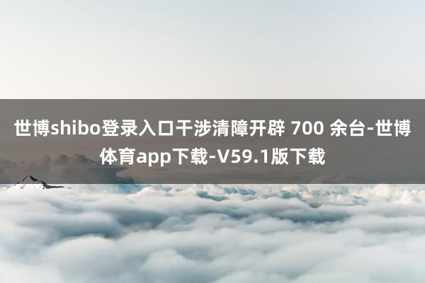 世博shibo登录入口干涉清障开辟 700 余台-世博体育app下载-V59.1版下载