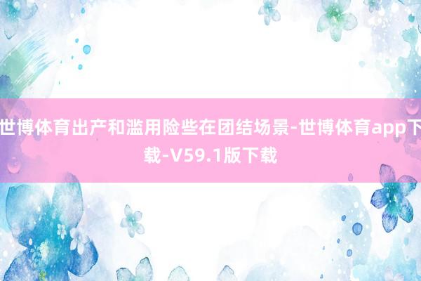 世博体育出产和滥用险些在团结场景-世博体育app下载-V59.1版下载