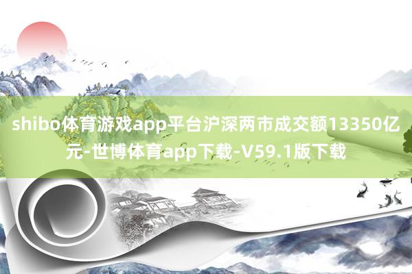shibo体育游戏app平台沪深两市成交额13350亿元-世博体育app下载-V59.1版下载