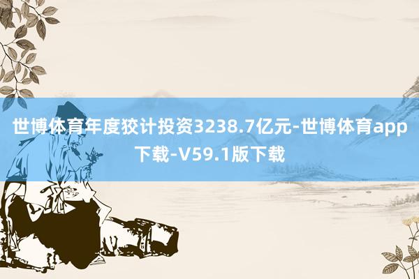 世博体育年度狡计投资3238.7亿元-世博体育app下载-V59.1版下载