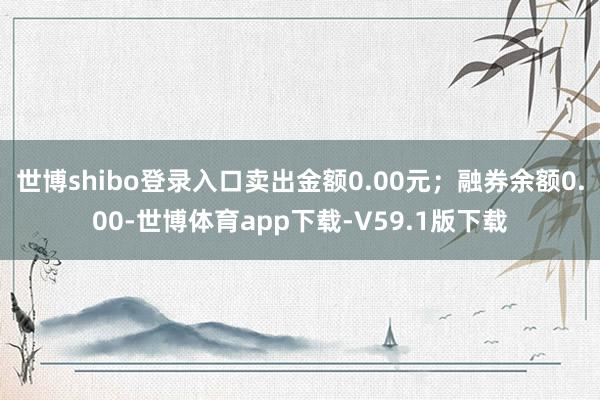世博shibo登录入口卖出金额0.00元；融券余额0.00-世博体育app下载-V59.1版下载