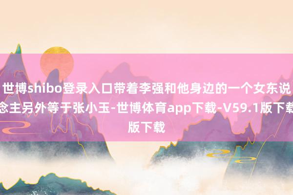 世博shibo登录入口带着李强和他身边的一个女东说念主另外等于张小玉-世博体育app下载-V59.1版下载