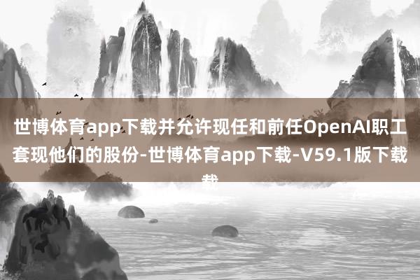 世博体育app下载并允许现任和前任OpenAI职工套现他们的股份-世博体育app下载-V59.1版下载