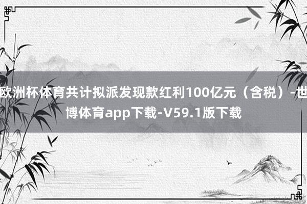 欧洲杯体育共计拟派发现款红利100亿元（含税）-世博体育app下载-V59.1版下载