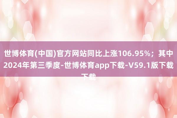 世博体育(中国)官方网站同比上涨106.95%；其中2024年第三季度-世博体育app下载-V59.1版下载