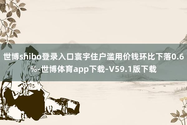 世博shibo登录入口寰宇住户滥用价钱环比下落0.6%-世博体育app下载-V59.1版下载