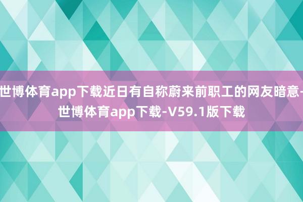 世博体育app下载近日有自称蔚来前职工的网友暗意-世博体育app下载-V59.1版下载