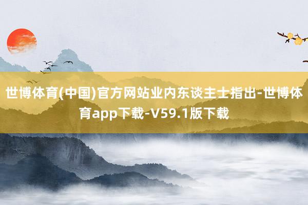 世博体育(中国)官方网站　　业内东谈主士指出-世博体育app下载-V59.1版下载