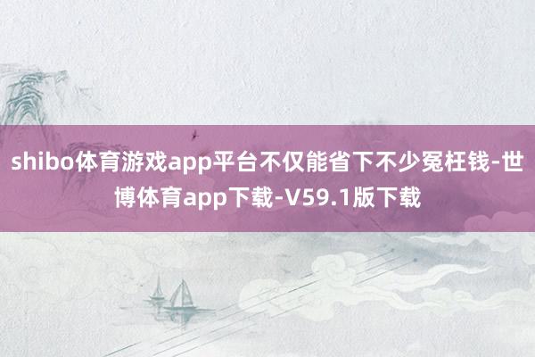 shibo体育游戏app平台不仅能省下不少冤枉钱-世博体育app下载-V59.1版下载
