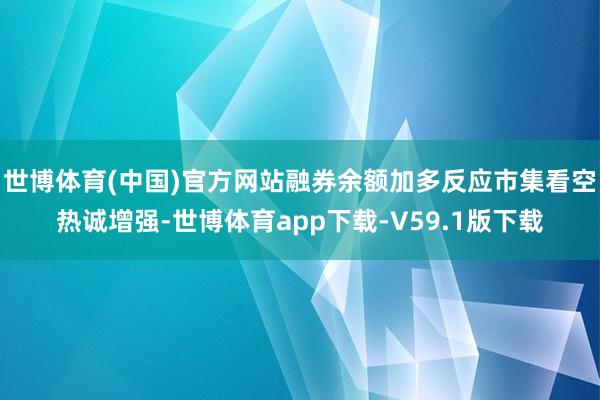世博体育(中国)官方网站融券余额加多反应市集看空热诚增强-世博体育app下载-V59.1版下载