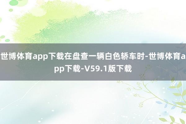 世博体育app下载在盘查一辆白色轿车时-世博体育app下载-V59.1版下载