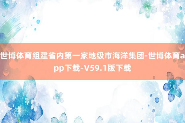 世博体育组建省内第一家地级市海洋集团-世博体育app下载-V59.1版下载