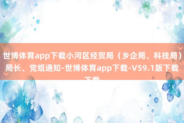 世博体育app下载小河区经贸局（乡企局、科技局）局长、党组通知-世博体育app下载-V59.1版下载