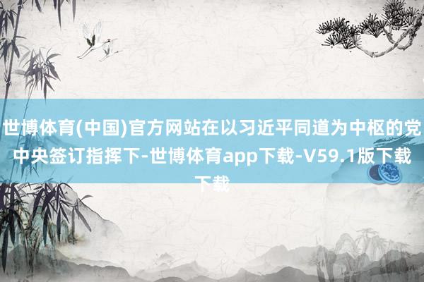 世博体育(中国)官方网站在以习近平同道为中枢的党中央签订指挥下-世博体育app下载-V59.1版下载