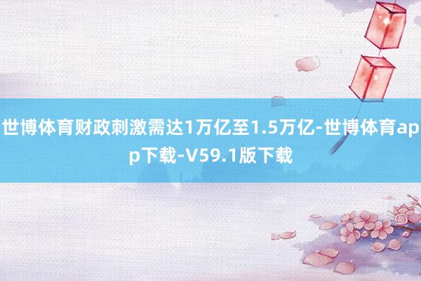 世博体育财政刺激需达1万亿至1.5万亿-世博体育app下载-V59.1版下载