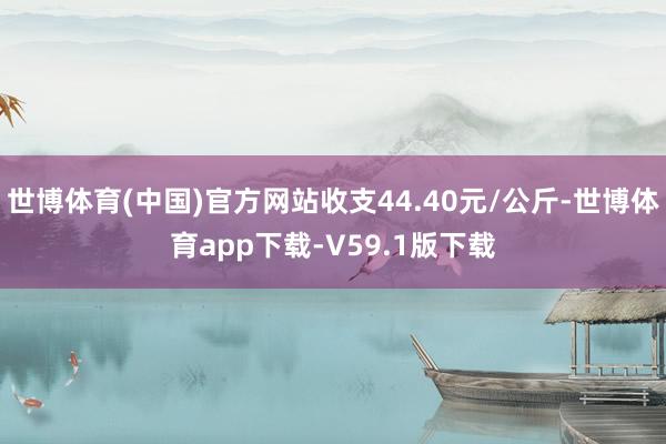 世博体育(中国)官方网站收支44.40元/公斤-世博体育app下载-V59.1版下载