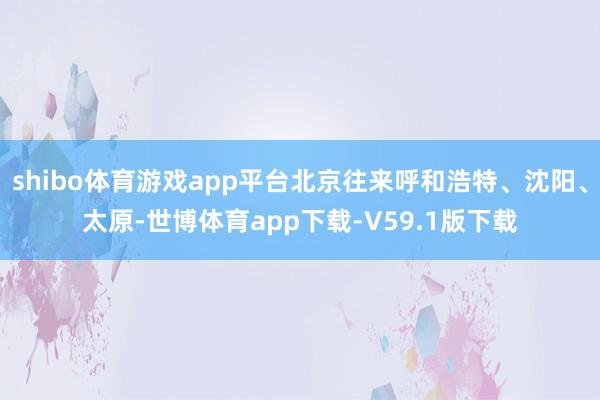 shibo体育游戏app平台北京往来呼和浩特、沈阳、太原-世博体育app下载-V59.1版下载
