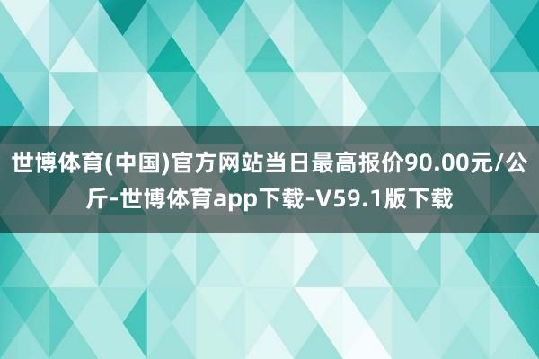 世博体育(中国)官方网站当日最高报价90.00元/公斤-世博体育app下载-V59.1版下载