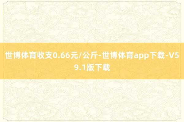 世博体育收支0.66元/公斤-世博体育app下载-V59.1版下载