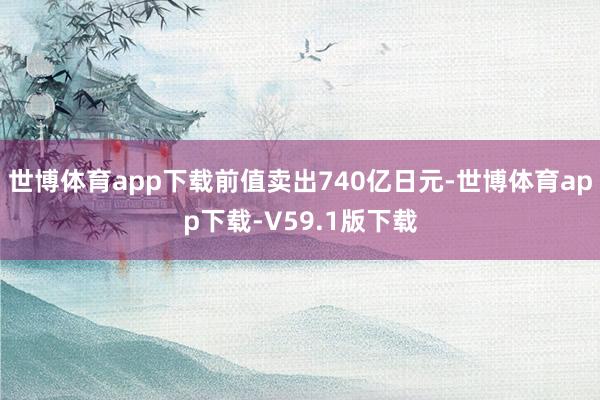 世博体育app下载前值卖出740亿日元-世博体育app下载-V59.1版下载