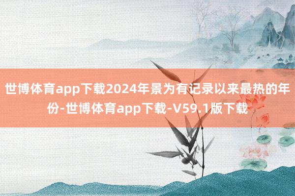 世博体育app下载2024年景为有记录以来最热的年份-世博体育app下载-V59.1版下载