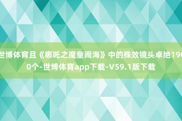 世博体育且《哪吒之魔童闹海》中的殊效镜头卓绝1900个-世博体育app下载-V59.1版下载