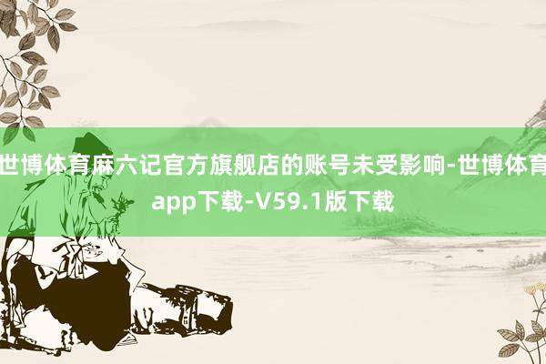 世博体育麻六记官方旗舰店的账号未受影响-世博体育app下载-V59.1版下载