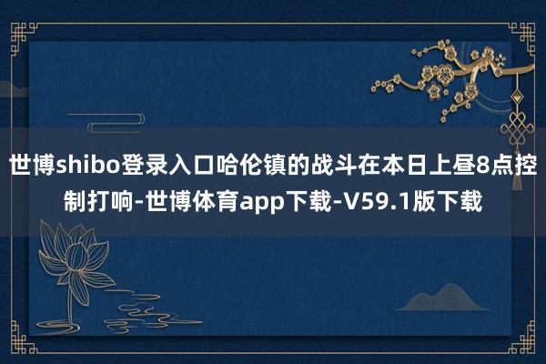 世博shibo登录入口哈伦镇的战斗在本日上昼8点控制打响-世博体育app下载-V59.1版下载