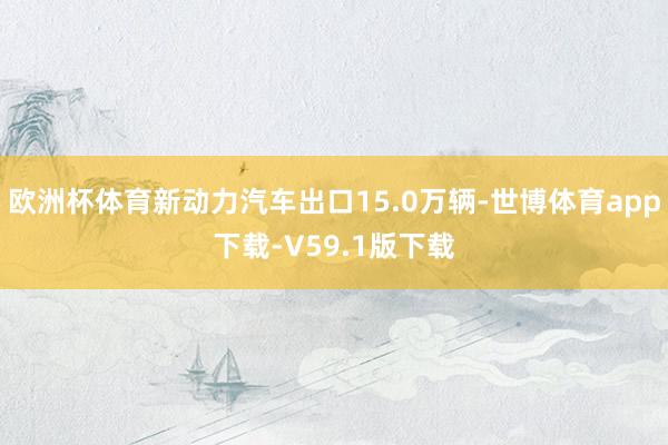欧洲杯体育新动力汽车出口15.0万辆-世博体育app下载-V59.1版下载