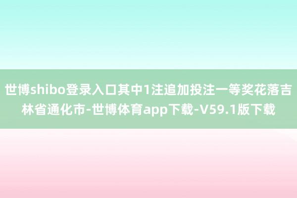 世博shibo登录入口其中1注追加投注一等奖花落吉林省通化市-世博体育app下载-V59.1版下载