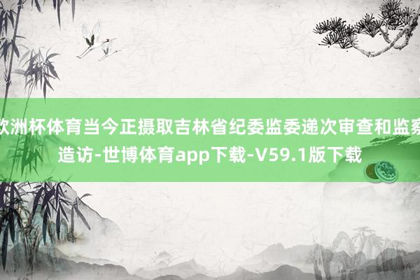 欧洲杯体育当今正摄取吉林省纪委监委递次审查和监察造访-世博体育app下载-V59.1版下载