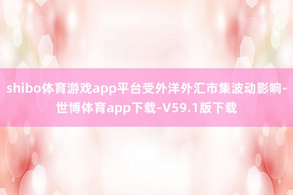 shibo体育游戏app平台受外洋外汇市集波动影响-世博体育app下载-V59.1版下载