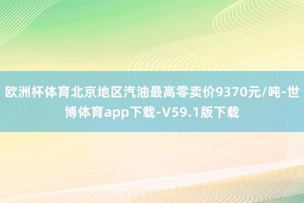 欧洲杯体育北京地区汽油最高零卖价9370元/吨-世博体育app下载-V59.1版下载