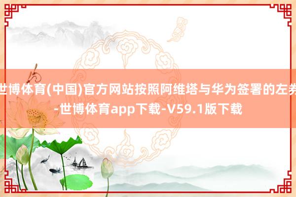 世博体育(中国)官方网站按照阿维塔与华为签署的左券-世博体育app下载-V59.1版下载