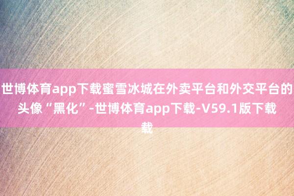 世博体育app下载蜜雪冰城在外卖平台和外交平台的头像“黑化”-世博体育app下载-V59.1版下载