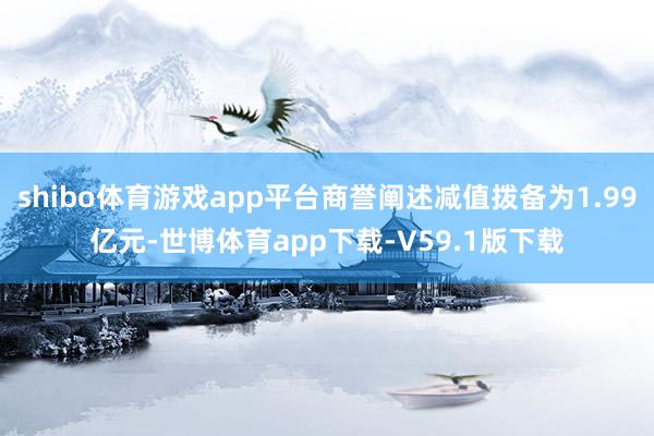 shibo体育游戏app平台商誉阐述减值拨备为1.99亿元-世博体育app下载-V59.1版下载