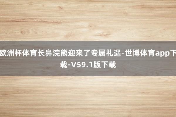欧洲杯体育长鼻浣熊迎来了专属礼遇-世博体育app下载-V59.1版下载
