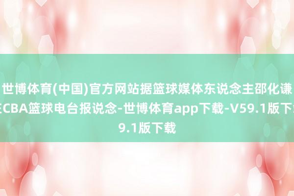 世博体育(中国)官方网站据篮球媒体东说念主邵化谦在CBA篮球电台报说念-世博体育app下载-V59.1版下载