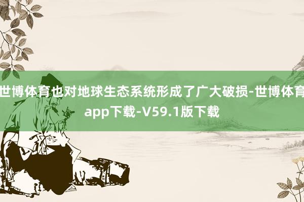 世博体育也对地球生态系统形成了广大破损-世博体育app下载-V59.1版下载