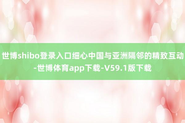 世博shibo登录入口细心中国与亚洲隔邻的精致互动-世博体育app下载-V59.1版下载